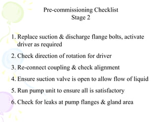 Pre-commissioning Checklist
Stage 2
1. Replace suction & discharge flange bolts, activate
driver as required
2. Check direction of rotation for driver
3. Re-connect coupling & check alignment
4. Ensure suction valve is open to allow flow of liquid
5. Run pump unit to ensure all is satisfactory
6. Check for leaks at pump flanges & gland area
 