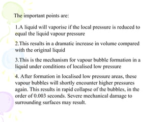 The important points are:
1.A liquid will vaporise if the local pressure is reduced to
equal the liquid vapour pressure
2.This results in a dramatic increase in volume compared
with the original liquid
3.This is the mechanism for vapour bubble formation in a
liquid under conditions of localised low pressure
4. After formation in localised low pressure areas, these
vapour bubbles will shortly encounter higher pressures
again. This results in rapid collapse of the bubbles, in the
order of 0.003 seconds. Severe mechanical damage to
surrounding surfaces may result.
 