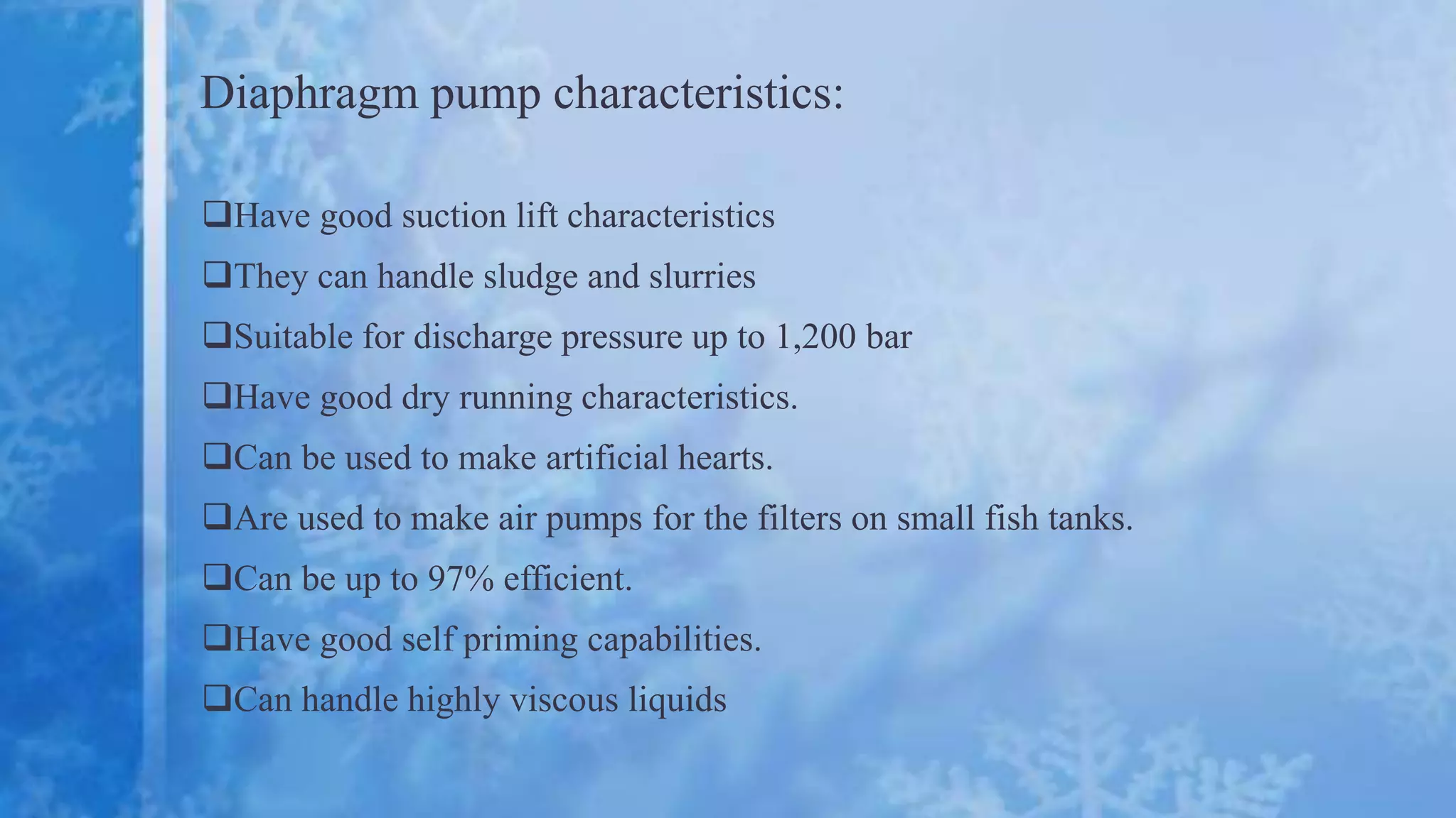 Diaphragm pump characteristics:
Have good suction lift characteristics
They can handle sludge and slurries
Suitable for discharge pressure up to 1,200 bar
Have good dry running characteristics.
Can be used to make artificial hearts.
Are used to make air pumps for the filters on small fish tanks.
Can be up to 97% efficient.
Have good self priming capabilities.
Can handle highly viscous liquids
 