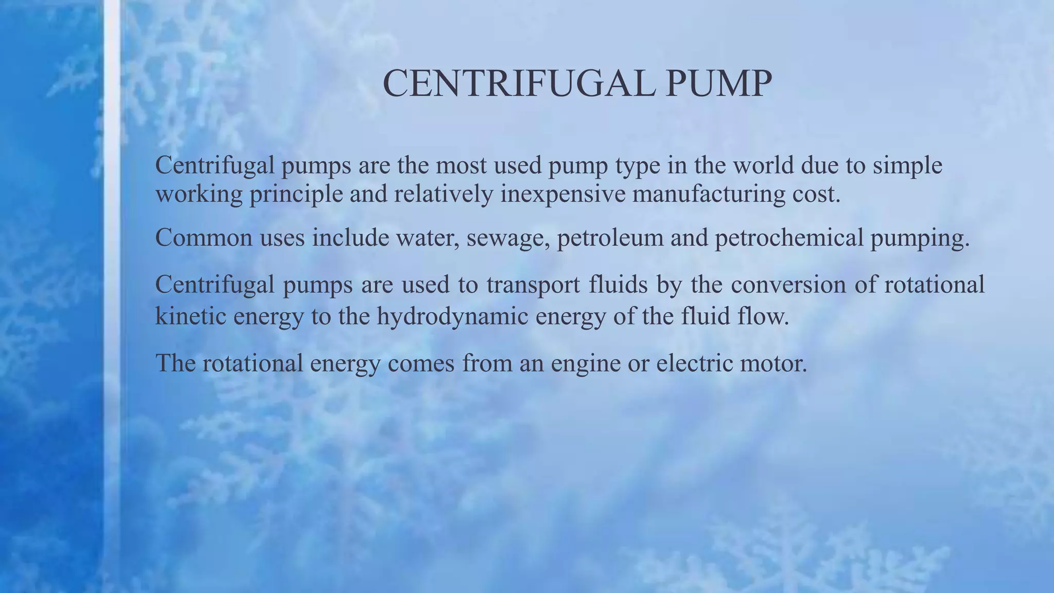 CENTRIFUGAL PUMP
Centrifugal pumps are the most used pump type in the world due to simple
working principle and relatively inexpensive manufacturing cost.
Common uses include water, sewage, petroleum and petrochemical pumping.
Centrifugal pumps are used to transport fluids by the conversion of rotational
kinetic energy to the hydrodynamic energy of the fluid flow.
The rotational energy comes from an engine or electric motor.
 