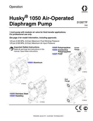 Operation
Husky®
1050 Air-Operated
Diaphragm Pump 312877F
ENG
1-inch pump with modular air valve for fluid transfer applications.
For professional use only.
See page 3 for model information, including approvals.
125 psi (0.86 MPa, 8.6 bar) Maximum Fluid Working Pressure
125 psi (0.86 MPa, 8.6 bar) Maximum Air Input Pressure
Important Safety Instructions
Read all warnings and instructions in this
manual. Save these instructions.
1050A Aluminum
ti13946a
ti14342a
1050S Stainless Steel
1050H Hastelloy
Center
Flange
ti13843a
End
Flange
ti13844a
1050P Polypropylene
1050C Conductive
Polypropylene
1050F PVDF
0359
 