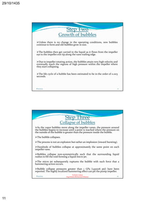 29/10/1435 
11 
Step Two 
Growth of bubbles 
Unless there is no change in the operating conditions, new bubbles 
continue to formand old bubbles grow in size. 
The bubbles then get carried in the liquid as it flows from the impeller 
eye to the impeller exit tip along the vane trailing edge. 
Due to impeller rotating action, the bubbles attain very high velocity and 
eventually reach the regions of high pressure within the impeller where 
they start collapsing. 
The life cycle of a bubble has been estimated to be in the order of 0.003 
seconds. 
8/25/2014 21 
Step Three 
Collapse of bubbles 
As the vapor bubbles move along the impeller vanes, the pressure around 
the bubbles begins to increase until a point is reached where the pressure on 
the outside of the bubble is greater than the pressure inside the bubble. 
The bubble collapses. 
The process is not an explosion but rather an implosion (inward bursting). 
Hundreds of bubbles collapse at approximately the same point on each 
impeller vane. 
Bubbles collapse non‐symmetrically such that the surrounding liquid 
p y y g q 
h f ll h d f l d 
rushes to fill the void forming a liquid micro jet. 
The micro jet subsequently ruptures the bubble with such force that a 
hammering action occurs. 
Bubble collapse pressures greater than 1 GPa (145x106 psi) have been 
reported. The highly localized hammering effect can pit the pump impeller. 
Dr.Ihab G.Adam 
8/25/2014 22 
Eng.Hisham Mohammed Khamys 
 