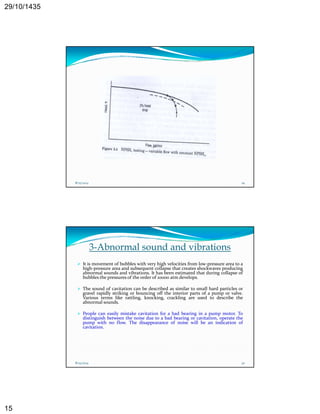 29/10/1435 
15 
8/25/2014 29 
3-Abnormal sound and vibrations 
 It is movement of bubbles with very high velocities from low‐pressure area to a 
high‐pressure area and subsequent collapse that creates shockwaves producing 
abnormal sounds and vibrations. It has been estimated that during collapse of 
bubbles the pressures of the order of 10000 atm develops. 
 The sound of cavitation can be described as similar to small hard particles or 
gravel rapidly striking or bouncing off the interior parts of a pump or valve. 
Various terms like rattling, knocking, crackling are used to describe the 
abnormal sounds. 
 People can easily mistake cavitation for a bad bearing in a pump motor. To 
distinguish between the noise due to a bad bearing or cavitation, operate the 
g g p 
h fl h d f ll b d f 
pump with no flow. The disappearance of noise will be an indication of 
cavitation. 
8/25/2014 30 
 
