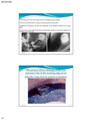 29/10/1435 
17 
The two pictures are of the same area of a centrifugal pump impeller. 
The one on the left shows a typical cavitation pattern during flow. 
Bubbles are forming to the left and imploding at the impeller’s surface in the upper 
right. 
The picture on the right shows the actual damage caused by continuous implosion of 
bubbles in the same area. 
8/25/2014 33 
The picture shows damage at the low 
pressure side of the leading edge of an 
impeller vane due to suction cavitation. 
8/25/2014 34 
 