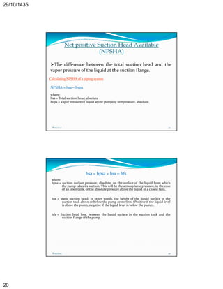 29/10/1435 
20 
Net positive Suction Head Available 
(NPSHA) 
The difference between the total suction head and the 
vapor pressure of the liquid at the suction flange. 
Calculating NPSHA of a piping system 
NPSHA = hsa – hvpa 
where: 
hsa = Total suction head head, absolute 
hvpa = Vapor pressure of liquid at the pumping temperature, absolute. 
8/25/2014 39 
hsa = hpsa + hss – hfs 
where: 
hpsa = suction surface pressure, absolute, on the surface of the liquid from which 
the pump takes its suction. This will be the atmospheric pressure, in the case 
of an open tank, or the absolute pressure above the liquid in a closed tank. 
hss = static suction head. In other words, the height of the liquid surface in the 
suction tank above or below the pump centerline. (Positive if the liquid level 
is above the pump, negative if the liquid level is below the pump). 
hfs = friction head loss, between the liquid surface in the suction tank and the 
suction flange of the pump. 
8/25/2014 40 
 