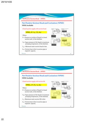 29/10/1435 
22 
Net Positive Suction Head (NPSH) 
Net Positive Section Head and Cavitation (NPSH) 
NPSH Available 
Closed suction supply with suction head. 
NPSHA =P + LH ‐ (VP +hf) 
Where 
P = Pressure on surface of liquid in closed 
suction tank, in feet absolute. 
VP= Vapor pressure of the liquid at maximum 
pumping temperature, in feet absolute. 
LH = Minimum static suction head in feet. 
hf = Friction loss in feet in suction pipe at 
required capacity. 
8/25/2014 43 
Net Positive Suction Head (NPSH) 
Net Positive Section Head and Cavitation (NPSH) 
NPSH Available 
Closed suction supply with suction lift. 
NPSHA = P ‐ (VP ‐ LS +hf) 
Where 
P = Pressure on surface of liquid in closed 
suction tank, in feet absolute. 
VP= Vapor pressure of the liquid at maximum 
pumping temperature, in feet absolute. 
Ls = Maximum static suction lift in feet. 
hf = Friction loss in feet in suction pipe at 
required capacity. 
8/25/2014 44 
 