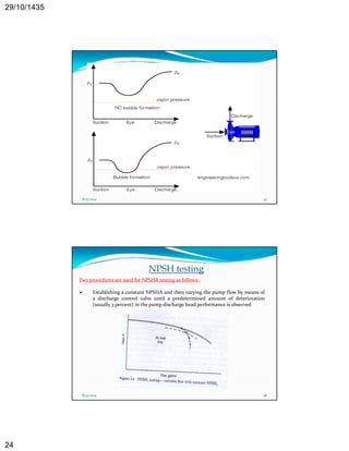29/10/1435 
24 
8/25/2014 47 
NPSH testing 
Two procedures are used for NPSHR testing as follows:‐ 
 Establishing a constant NPSHA and then varying the pump flow by means of 
a discharge control valve until a predetermined amount of deterioration 
(usually 3 percent) in the pump discharge head performance is observed 
8/25/2014 48 
 