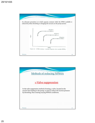 29/10/1435 
25 
An alternate procedure is to hold capacity constant while the NPSH available is 
reduced by either throttling or changing the vacuum on the pump suction 
8/25/2014 49 
Methods of reducing NPSHA 
1‐Valve suppression 
In the valve suppression method of testing, a valve, located in the 
suction line leading to the pump, is used to reduce the suction pressure 
by throttling, thus creating varying NPSHA conditions. 
8/25/2014 50 
 