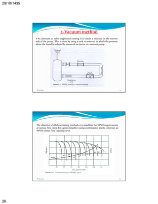 29/10/1435 
26 
2‐Vacuum method 
An alternate to valve suppression testing is to create a vacuum on the suction 
side of the pump . This is done by using a tank or reservoir in which the pressure 
above the liquid is reduced bymeans of an ejector or a vacuum pump. 
8/25/2014 51 
The objective of all these testing methods is to establish the NPSH requirements, 
at various flow rates, for a given impeller‐casing combination and to construct an 
NPSHr versus flow capacity curve. 
8/25/2014 52 
 