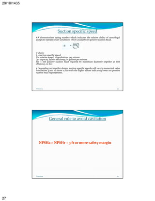 29/10/1435 
27 
Suction specific speed 
A dimensionless rating number which indicates the relative ability of centrifugal 
pumps to operate under conditions of low available net positive suction head. 
where: 
S = suction specific speed 
N = rotative speed, in revolutions perminute 
Q = capacity, at best efficiency, in gallons per minute 
hsv = net positive suction head required by maximum diameter impeller at best 
efficiency, in feet 
Depending on impeller design design, suction specific speeds will vary in numerical value 
from below 4,000 to above 11,000 with the higher values indicating lower net positive 
suction head requirements. 
8/25/2014 53 
General rule to avoid cavitation 
NPSHa > NPSHr + 3 ft or more safety margin 
8/25/2014 54 
 