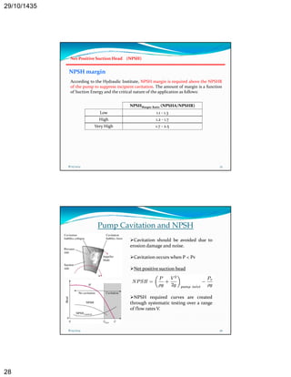 29/10/1435 
28 
Net Positive Suction Head (NPSH) 
NPSH margin 
According to the Hydraulic Institute, NPSH margin is required above the NPSHR 
f h h f f 
of the pump to suppress incipient cavitation. The amount of margin is a function 
of Suction Energy and the critical nature of the application as follows: 
NPSHMargin Ratio (NPSHA/NPSHR) 
Low 1.1 ‐ 1.3 
High 1.2 ‐ 1.7 
Very y High g 1.7 7 ‐ 2.5 
5 
8/25/2014 55 
Pump Cavitation and NPSH 
Cavitation should be avoided due to 
erosion damage and noise. 
Cavitation occurs when P < Pv 
Net positive suction head 
NPSH required curves are created 
through systematic testing over a range 
of flow rates V. 
8/25/2014 56 
 