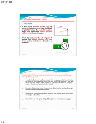 29/10/1435 
29 
Net Positive Suction Head (NPSH) 
Cavitation 
 If the pump operates to the right of 
point A, A then the required suction head 
is greater than the available suction 
head. This means that vapour bubbles 
will occur in the suction pipe. 
 While Operation to the left of point A 
means that vapour bubbles will not 
form, and so Cavitations will not be a 
problem. 
bl 
8/25/2014 57 
If the available NPSH is not greater than that required by the pump, the following 
serious problems can result :‐ 
1. A marked reduction in head and capacity (the energy expended in accelerating 
the liquid to high velocity in filling q g y g the void left by the bubble is a loss, and 
causes the drop in head, while the loss in capacity is the result of pumping a 
mixture of vapor and liquid instead of liquid). 
2. Excessive vibration can occur when sections of the impeller are handling vapor 
and the other sections handling liquid. 
3. Probably the most serious problem is pitting and erosion of the pump parts, 
resulting in reduced life. 
4. Erratic flow rate with spurts of liquid being thrown from the discharge pipe. 
8/25/2014 58 
 