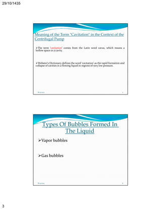 29/10/1435 
3 
Meaning of the Term "Cavitation" in the Context of the 
Centrifugal Pump 
The term ‘‘cavitation’’ comes from the Latin word cavus, which means a 
hollow space or a cavity. 
Webster’s Dictionary defines the word ‘cavitation’ as the rapid formation and 
collapse of cavities in a flowing liquid in regions of very low pressure. 
8/25/2014 5 
Types Of Bubbles Formed In 
The Liquid 
Vapor bubbles 
Gas bubbles 
8/25/2014 6 
 