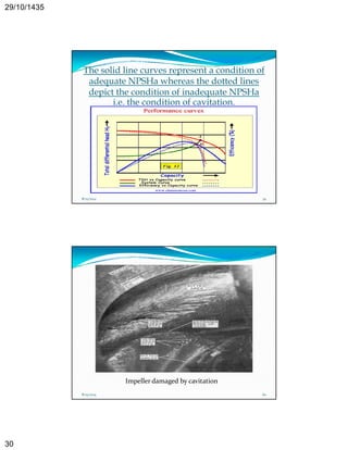 29/10/1435 
30 
The solid line curves represent a condition of 
adequate NPSHa whereas the dotted lines 
depict the condition of inadequate NPSHa 
i.e. the condition of cavitation. 
8/25/2014 59 
Impeller damaged by cavitation 
8/25/2014 60 
 