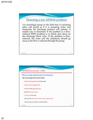 29/10/1435 
32 
Detecting a low NPSHA problem 
A centrifugal pump in the field that is cavitating 
often will sound as if it is pumping rocks, and 
frequently the discharge pressure will pulsate. A 
simple way to determine if the problem is a flow‐induced 
NPSH problem is to slowly shut down on 
the discharge block valve. If the problem is flow‐induced, 
the noise and the pulsations should go 
away as the flow is reduced through the pump. 
pump 
8/25/2014 63 
Net Positive Suction Head (NPSH) 
How to stop vaporization Cavitation 
By increasing the suction head 
• Raise the liquid level in the tank 
• Elevate the supply tank. . 
• Reduce the piping losses. 
•Install a booster pump . 
• Pressurize the tank. 
• Be sure the tank vent is open and not obstructed. 
• Some vents can freeze in cold weather. 
8/25/2014 64 
 