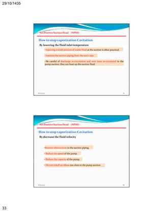 29/10/1435 
33 
Net Positive Suction Head (NPSH) 
How to stop vaporization Cavitation 
By lowering the fluid inlet temperature 
• Injecting a small amount of cooler fluid at the suction is often practical. 
• Insulate the suction piping from the sun's rays. 
• Be careful of discharge re‐circulation and vent lines re‐circulated to the 
pump suction; they can heat up the suction fluid. 
8/25/2014 65 
Net Positive Suction Head (NPSH) 
How to stop vaporization Cavitation 
By decrease the fluid velocity 
•Remove obstructions in the suction piping. 
• Reduce the speed of the pump. 
• Reduce the capacity of the pump. 
• Do not install an elbow too close to the pump suction. 
8/25/2014 66 
 