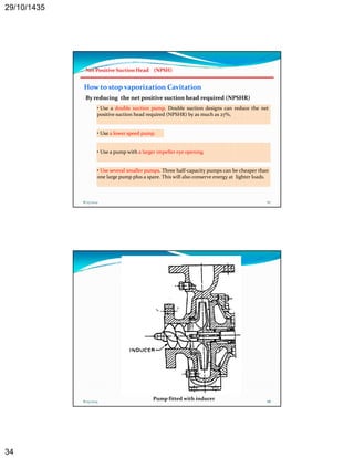 29/10/1435 
34 
Net Positive Suction Head (NPSH) 
How to stop vaporization Cavitation 
By reducing the net positive suction head required (NPSHR) 
• Use a double suction pump. Double suction designs can reduce the net 
positive suction head required (NPSHR) by as much as 27%, 
• Use a lower speed pump. 
• Use a pump with a larger impeller eye opening. 
• Use several smaller pumps. Three half‐capacity pumps can be cheaper than 
one large pump plus a spare. This will also conserve energy at lighter loads. 
8/25/2014 67 
8/25/2014 68 Pump fitted with inducer 
 