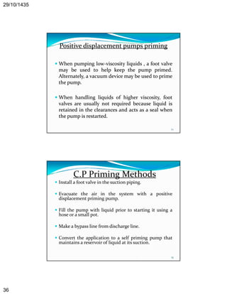 29/10/1435 
36 
Positive displacement pumps priming 
When pumping low‐viscosity liquids , a foot valve 
may be used to help keep the pump primed. 
Alternately, a vacuum device may be used to prime 
the pump. 
When handling liquids of higher viscosity, foot 
71 
g q g y, 
valves are usually not required because liquid is 
retained in the clearances and acts as a seal when 
the pump is restarted. 
C.P Priming Methods 
 Install a foot valve in the suction piping. 
 Evacuate the air in the system with a positive 
displacement priming pump. 
 Fill the pump with liquid prior to starting it using a 
hose or a small pot. 
 Make a bypass line from discharge line. 
 Convert the application to a self priming pump that 
maintains a reservoir of liquid at its suction. 
72 
 