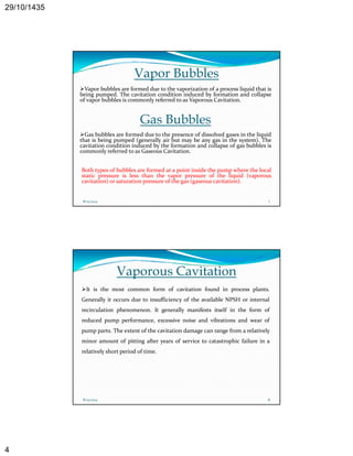 29/10/1435 
4 
Vapor Bubbles 
Vapor bubbles are formed due to the vaporization of a process liquid that is 
being pumped. The cavitation condition induced by formation and collapse 
of vapor bubbles is commonly p y referred to as Vaporous Cavitation. 
Gas Bubbles 
Gas bubbles are formed due to the presence of dissolved gases in the liquid 
that is being pumped (generally air but may be any gas in the system). The 
cavitation condition induced by the formation and collapse of gas bubbles is 
commonly referred to as Gaseous Cavitation. 
Both types of bubbles are formed at a point inside the pump where the local 
static pressure is less than the vapor pressure of the liquid (vaporous 
cavitation) or saturation pressure of the gas (gaseous cavitation). 
8/25/2014 7 
Vaporous Cavitation 
It is the most common form of cavitation found in process plants. 
Generally it occurs due to insufficiency of the available NPSH or internal 
recirculation phenomenon. It generally manifests itself in the form of 
reduced pump performance, excessive noise and vibrations and wear of 
pump parts. The extent of the cavitation damage can range from a relatively 
minor amount of pitting after years of service to catastrophic failure in a 
relatively short period of time. 
8/25/2014 8 
 