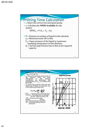 29/10/1435 
41 
Priming Time Calculation 
 1. Select . the correct size and speed pump 
 2. Calculate the NPSH Available for the 
system. 
NPSHA = P‐(Ls + Vp + hf) 
 P = Pressure on surface of liquid in feet absolute 
Ls= Maximum static lift in feet 
Vp= Vapor pressure of the liquid at maximum 
pumping temperature in feet absolute 
81 
absolute. 
hf = Suction pipe friction loss in feet at the required 
capacity. 
 3.Determine the effective static lift. 
Les = Ls x Sp. Gr. 
 4. Enter the priming time curve at 
the effective static lift then 
downward to the bottom 
coordinate to determine the 
priming time (PTLes ) to achieve the 
given lift. 
 5. insert the priming time into the 
following formula to calculate the 
total system priming time: 
 PTT = Total system priming time. 
PTLES = Priming time in seconds 
for the effective static lift 
SPL = Total suction pipe 
l th i f t 
82 
length in feet. 
Dp = Nominal pipe diameter. 
Ds = Nominal pump suction 
diameter. 
