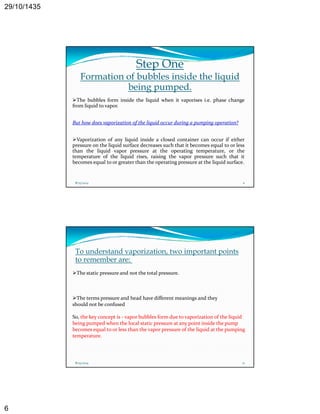 29/10/1435 
6 
Step One 
Formation of bubbles inside the liquid 
being pumped. 
The bubbles form inside the liquid when it vaporises i.e. phase change 
from liquid to vapor. 
But how does vaporization of the liquid occur during a pumping operation? 
Vaporization of any liquid inside a closed container can occur if either 
pressure on the liquid surface decreases such that it becomes equal to or less 
than the liquid vapor pressure at the operating temperature, or the 
temperature of the liquid rises, raising the vapor pressure such that it 
becomes equal to or greater than the operating pressure at the liquid surface. 
8/25/2014 11 
To understand vaporization, two important points 
to remember are: 
The static pressure and not the total pressure. 
The terms pressure and head have different meanings and they 
should not be confused 
So, the key concept is ‐ vapor bubbles form due to vaporization of the liquid 
being pumped when the local static pressure at any point inside the pump 
becomes equal to or less than the vapor pressure of the liquid at the pumping 
temperature. 
8/25/2014 12 
 