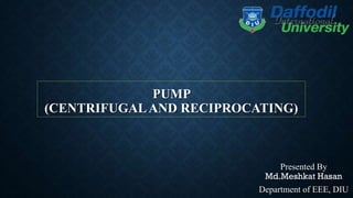 PUMP
(CENTRIFUGALAND RECIPROCATING)
Presented By
Md.Meshkat Hasan
Department of EEE, DIU
 