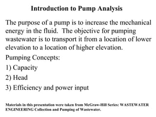 Introduction to Pump Analysis
The purpose of a pump is to increase the mechanical
energy in the fluid. The objective for pumping
wastewater is to transport it from a location of lower
elevation to a location of higher elevation.
Pumping Concepts:
1) Capacity
2) Head
3) Efficiency and power input
Materials in this presentation were taken from McGraw-Hill Series: WASTEWATER
ENGINEERING Collection and Pumping of Wastewater.
 