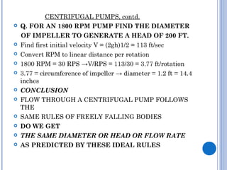CENTRIFUGAL PUMPS, contd.
 Q. FOR AN 1800 RPM PUMP FIND THE DIAMETER
OF IMPELLER TO GENERATE A HEAD OF 200 FT.
 Find first initial velocity V = (2gh)1/2 = 113 ft/sec
 Convert RPM to linear distance per rotation
 1800 RPM = 30 RPS →V/RPS = 113/30 = 3.77 ft/rotation
 3.77 = circumference of impeller → diameter = 1.2 ft = 14.4
inches
 CONCLUSION
 FLOW THROUGH A CENTRIFUGAL PUMP FOLLOWS
THE
 SAME RULES OF FREELY FALLING BODIES
 DO WE GET
 THE SAME DIAMETER OR HEAD OR FLOW RATE
 AS PREDICTED BY THESE IDEAL RULES
 