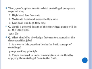 The type of applications for which centrifugal pumps are
required are;
1. High head low flow rate
2. Moderate head and moderate flow rate
3. Low head and high flow rate
 Q. Would a general design of the centrifugal pump will do
all the three jobs?
Ans. No
 Q. What should be the design features to accomplish the
three specified jobs?
1. Answer to this question lies in the basic concept of
centrifugal
pump working principle.
2. Vanes are used to impart momentum to the fluid by
applying thecentrifugal force to the fluid.
 