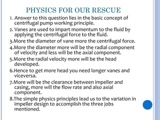 PHYSICS FOR OUR RESCUE
1. Answer to this question lies in the basic concept of
centrifugal pump working principle.
2. Vanes are used to impart momentum to the fluid by
applying the centrifugal force to the fluid.
3.More the diameter of vane more the centrifugal force.
4.More the diameter more will be the radial component
of velocity and less will be the axial component.
5.More the radial velocity more will be the head
developed.
6.Hence to get more head you need longer vanes and
viceversa.
7.More will be the clearance between impeller and
casing, more will the flow rate and also axial
component.
8.The simple physics principles lead us to the variation in
impeller design to accomplish the three jobs
mentioned.
 