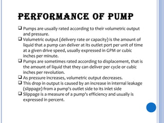 PERFORMANCE OF PUMP
 Pumps are usually rated according to their volumetric output
and pressure.
 Volumetric output (delivery rate or capacity) is the amount of
liquid that a pump can deliver at its outlet port per unit of time
at a given drive speed, usually expressed in GPM or cubic
inches per minute.
 Pumps are sometimes rated according to displacement, that is
the amount of liquid that they can deliver per cycle or cubic
inches per revolution.
 As pressure increases, volumetric output decreases.
 This drop in output is caused by an increase in internal leakage
(slippage) from a pump's outlet side to its inlet side
 Slippage is a measure of a pump's efficiency and usually is
expressed in percent.
 