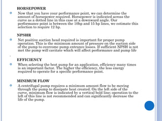 HORSEPOWER
 Now that you have your performance point, we can determine the
amount of horsepower required. Horsepower is indicated across the
curve as a dotted line in this case at a downward angle. Our
performance point is between the 10hp and 15 hp lines, we estimate this
selection to require 12 hp.
NPSHR
 Net positive suction head required is important for proper pump
operation. This is the minimum amount of pressure on the suction side
of the pump to overcome pump entrance losses. If sufficient NPSH is not
met the pump will cavitate which will affect performance and pump life
.
EFFICIENCY
 When selecting the best pump for an application, efficiency many times
is an important factor. The higher the efficiency, the less energy
required to operate for a specific performance point.
MINIMUM FLOW
 A centrifugal pump requires a minimum amount flow to be moving
through the pump to dissipate heat created. On the left side of the
curve, minimum flow is indicated by a vertical bold line; operation to the
left of this line is not recommended and can significantly decrease the
life of the pump. 
 