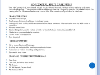 HORIZONTAL SPLIT CASE PUMP
The HSC pump is a horizontal, single stage, double suction, double volute axially split case
centrifugal pump. The suction and discharge nozzles are integrally cast in the lower half of the
casing and on the same horizontal centerline. The nozzle configuration is side/side .
CHARACTERISTICS
 High Efficiency design.
 Single stage, horizontal split case centrifugal pump.
 Horizontally split casing, double volute minimizes thrust loads and allow operation over and wide range of
capacities.
 Flanged connections.
 Enclosed impellers, double suction provides hydraulic balance eliminating axial thrust.
 Clockwise or counter clockwise rotation.
 Double ended shaft available.
 Foot Mounted.
DESIGN FEATURES
 Oil or grease lubricated bearings.
 Stuffing box configured for packing or mechanical seals.
 Horizontal or vertical mounting configurations.
 Renewable wear rings.
STANDARD CONSTRUCTION MATERIALS
 Cast Iron.
 Cast Iron, Stainless Steel Fitted.
 All Bronze.
 All WCB grade Carbon Steel.
 All Stainless Steel
 