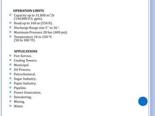 OPERATION LIMITS
 Capacity up to 31,800 m³/h
(140,000 U.S. gpm).
 Head up to 168 m (550 ft).
 Discharge flange size 5'' to 36''.
 Maximum Pressure 28 bar (400 psi).
 Temperature 10 to 150 ºC
(50 to 300 ºF).
APPLICATIONS
 Fire Service.
 Cooling Towers.
 Municipal.
 Oil Process.
 Petrochemical.
 Sugar Industry.
 Paper Industry.
 Pipeline.
 Power Generation.
 Dewatering.
 Mining.
 Water.
 