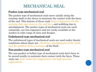 MECHANICAL SEAL
Pusher type mechanical seal
The pusher type of mechanical seals move axially along the
rotating shaft or the sleeve to maintain the contact with the faces
of the seal. This feature of these seals helps compensate for the
wearing that may occur at the seal face, and wobbling due to
misalignment. The pusher types of mechanical seals are used
commonly, are less expensive and are easily available in the
market in wide range of sizes and designs .
Unbalanced type mechanical seal
The unbalanced types of mechanical seals are used under drastic
conditions where there are vibrations, misalignment of the shaft,
and the problem of the cavitation of the fluid .
Non pusher type mechanical seal
The non-pusher or bellow type of mechanical seals don’t have to
be moved axially to maintain their contact with the faces. These
seals can work under low temperature and high pressure
applications.
 