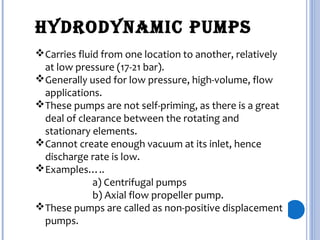 Carries fluid from one location to another, relatively
at low pressure (17-21 bar).
Generally used for low pressure, high-volume, flow
applications.
These pumps are not self-priming, as there is a great
deal of clearance between the rotating and
stationary elements.
Cannot create enough vacuum at its inlet, hence
discharge rate is low.
Examples…..
a) Centrifugal pumps
b) Axial flow propeller pump.
These pumps are called as non-positive displacement
pumps.
HYDRoDYnamic PumPs
 