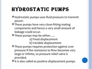 HYDRostatic PumPs
Hydrostatic pumps uses fluid pressure to transmit
power.
These pumps have very close-fitting mating
components and hence a very small amount of
leakage could occur.
These pumps may be either…..
a) Fixed displacement
b) Variable displacement
These pumps requires protection against over
pressure if the resistance to flow becomes very
large or infinite, so pressure relief valve is
provided.
It is also called as positive displacement pumps.
 
