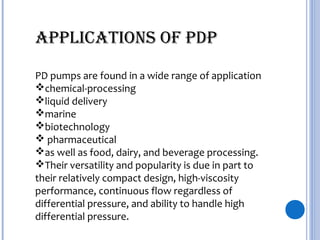 PD pumps are found in a wide range of application
chemical-processing
liquid delivery
marine
biotechnology
 pharmaceutical
as well as food, dairy, and beverage processing.
Their versatility and popularity is due in part to
their relatively compact design, high-viscosity
performance, continuous flow regardless of
differential pressure, and ability to handle high
differential pressure.
APPLICATIONS OF PDP
 