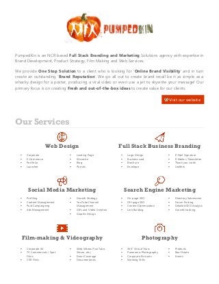 PumpedKin is an NCR based Full Stack Branding and Marketing Solutions agency with expertise in
Brand Development, Product Strategy, Film Making and Web Services.
We provide One Stop Solution to a client who is looking for ‘Online Brand Visibility’ and in turn
create an outstanding ‘Brand Reputation’. We go all out to create brand recall be it as simple as a
whacky design for a poster, producing a viral video or even use a jet to skywrite your message! Our
primary focus is on creating Fresh and out-of-the-box ideas to create value for our clients.
Our Services
Web Design Full Stack Business Branding
 Corporate
 E-Commerce
 Portfolio
 Launcher
 Landing Page
 Microsite
 Blog
 Portals
 Logo Design
 Business card
 Brochure
 Envelope
 E-Mail Signature
 E-Mailer / Newsletter
 Thank you cards
 Leaflets
Social Media Marketing Search Engine Marketing
 Profiling
 Content Management
 Paid Campaigning
 Ads Management
 Growth Strategy
 YouTube Channel
Management
 GIFs and Video Creation
 Graphic Design
 On-page SEO
 Off-page SEO
 Content Optimization
 Link Building
 Directory Submission
 Forum Posting
 Detailed SEO Analysis
 Growth tracking
Film-making & Videography Photography
 Corporate AV
 TV Commercials / Spot
Films
 CSR Films
 Web Videos (YouTube,
Vimeo, etc.)
 Event Coverage
 Documentaries
 360° Virtual Tours
 Panoramic Photography
 Corporate Portraits
 Working Stills
 Products
 Real Estate
 Events
Visit our website
 