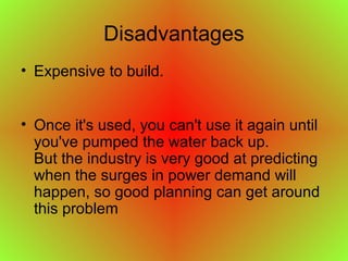 Disadvantages
• Expensive to build.
• Once it's used, you can't use it again until
you've pumped the water back up.
But the industry is very good at predicting
when the surges in power demand will
happen, so good planning can get around
this problem
 