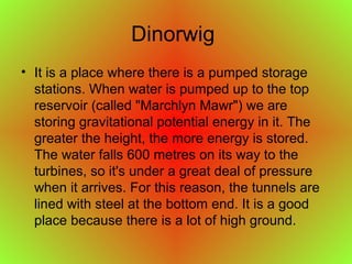 Dinorwig
• It is a place where there is a pumped storage
stations. When water is pumped up to the top
reservoir (called "Marchlyn Mawr") we are
storing gravitational potential energy in it. The
greater the height, the more energy is stored.
The water falls 600 metres on its way to the
turbines, so it's under a great deal of pressure
when it arrives. For this reason, the tunnels are
lined with steel at the bottom end. It is a good
place because there is a lot of high ground.
 