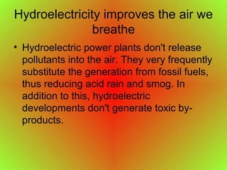 Hydroelectricity improves the air we
breathe
• Hydroelectric power plants don't release
pollutants into the air. They very frequently
substitute the generation from fossil fuels,
thus reducing acid rain and smog. In
addition to this, hydroelectric
developments don't generate toxic by-
products.
 