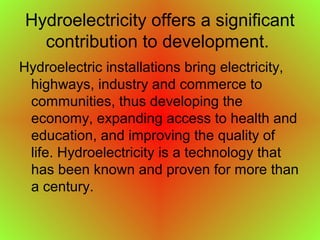 Hydroelectricity offers a significant
contribution to development.
Hydroelectric installations bring electricity,
highways, industry and commerce to
communities, thus developing the
economy, expanding access to health and
education, and improving the quality of
life. Hydroelectricity is a technology that
has been known and proven for more than
a century.
 