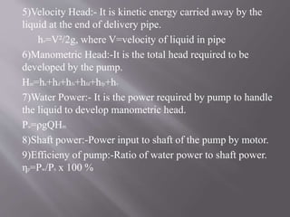 5)Velocity Head:- It is kinetic energy carried away by the 
liquid at the end of delivery pipe. 
hv=V²/2g, where V=velocity of liquid in pipe 
6)Manometric Head:-It is the total head required to be 
developed by the pump. 
Hm=hs+hd+hfs+hfd+hfp+hv 
7)Water Power:- It is the power required by pump to handle 
the liquid to develop manometric head. 
Pw=ρgQHm 
8)Shaft power:-Power input to shaft of the pump by motor. 
9)Efficieny of pump:-Ratio of water power to shaft power. 
ηp=Pw/Ps x 100 % 
 