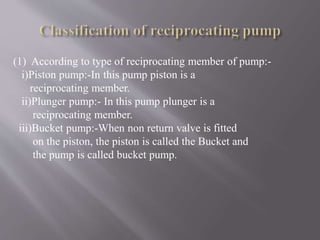 (1) According to type of reciprocating member of pump:- 
i)Piston pump:-In this pump piston is a 
reciprocating member. 
ii)Plunger pump:- In this pump plunger is a 
reciprocating member. 
iii)Bucket pump:-When non return valve is fitted 
on the piston, the piston is called the Bucket and 
the pump is called bucket pump. 
 