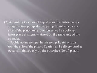 (2) According to action of liquid upon the piston ends:- 
i)Single acting pump:-In this pump liquid acts on one 
side of the piston only. Suction as well as delivery 
takes place at alternate stroke on the same side of the 
cylinder. 
ii)Double acting pump:- In this pump liquid acts on 
both the side of the piston. Suction and delivery strokes 
occur simultaneously on the opposite side of piston. 
 