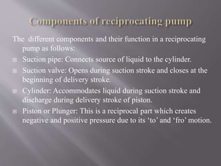 The different components and their function in a reciprocating 
pump as follows: 
 Suction pipe: Connects source of liquid to the cylinder. 
 Suction valve: Opens during suction stroke and closes at the 
beginning of delivery stroke. 
 Cylinder: Accommodates liquid during suction stroke and 
discharge during delivery stroke of piston. 
 Piston or Plunger: This is a reciprocal part which creates 
negative and positive pressure due to its ‘to’ and ‘fro’ motion. 
 