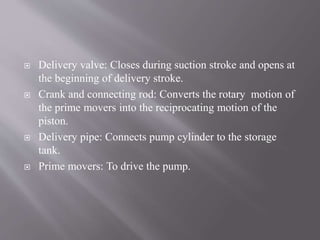 Delivery valve: Closes during suction stroke and opens at 
the beginning of delivery stroke. 
 Crank and connecting rod: Converts the rotary motion of 
the prime movers into the reciprocating motion of the 
piston. 
 Delivery pipe: Connects pump cylinder to the storage 
tank. 
 Prime movers: To drive the pump. 
 
