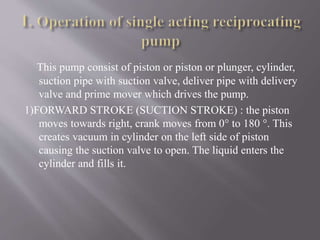 This pump consist of piston or piston or plunger, cylinder, 
suction pipe with suction valve, deliver pipe with delivery 
valve and prime mover which drives the pump. 
1)FORWARD STROKE (SUCTION STROKE) : the piston 
moves towards right, crank moves from 0° to 180 °. This 
creates vacuum in cylinder on the left side of piston 
causing the suction valve to open. The liquid enters the 
cylinder and fills it. 
 