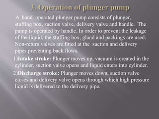 A hand operated plunger pump consists of plunger, 
stuffing box, suction valve, delivery valve and handle. The 
pump is operated by handle. In order to prevent the leakage 
of the liquid, the stuffing box, gland and packings are used. 
Non-return valves are fitted at the suction and delivery 
pipes preventing back flows. 
1)Intake stroke: Plunger moves up, vacuum is created in the 
cylinder, suction valve opens and liquid enters into cylinder. 
2)Discharge stroke: Plunger moves down, suction valve 
closes and delivery valve opens through which high pressure 
liquid is delivered to the delivery pipe. 
 